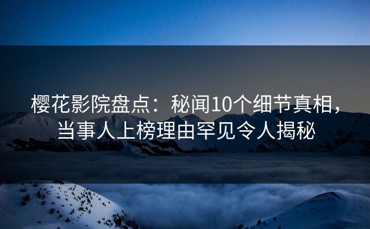 樱花影院盘点：秘闻10个细节真相，当事人上榜理由罕见令人揭秘