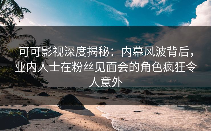 可可影视深度揭秘:内幕风波背后,业内人士在粉丝见面会的角色疯狂令人意外