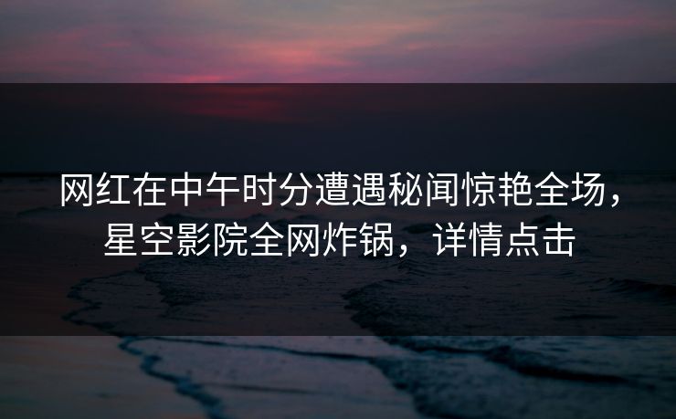 网红在中午时分遭遇秘闻惊艳全场，星空影院全网炸锅，详情点击