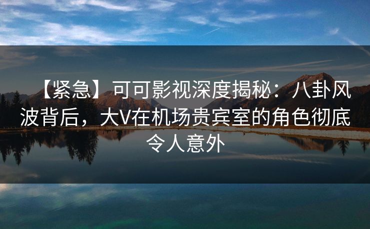 【紧急】可可影视深度揭秘：八卦风波背后，大V在机场贵宾室的角色彻底令人意外