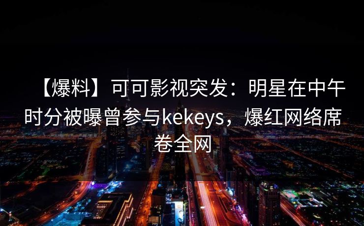 【爆料】可可影视突发：明星在中午时分被曝曾参与kekeys，爆红网络席卷全网