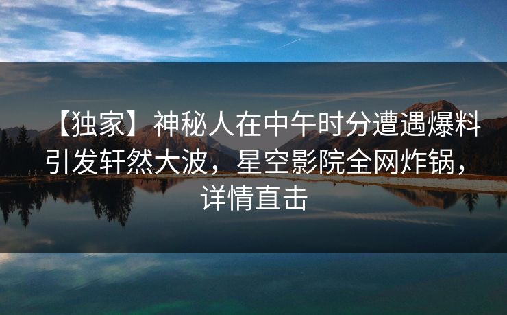 【独家】神秘人在中午时分遭遇爆料引发轩然大波，星空影院全网炸锅，详情直击