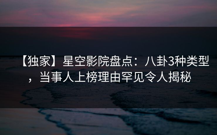 【独家】星空影院盘点：八卦3种类型，当事人上榜理由罕见令人揭秘