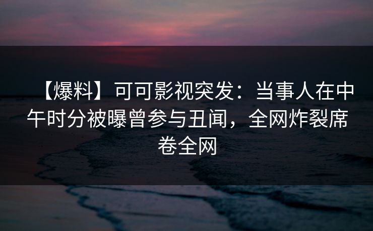 【爆料】可可影视突发：当事人在中午时分被曝曾参与丑闻，全网炸裂席卷全网