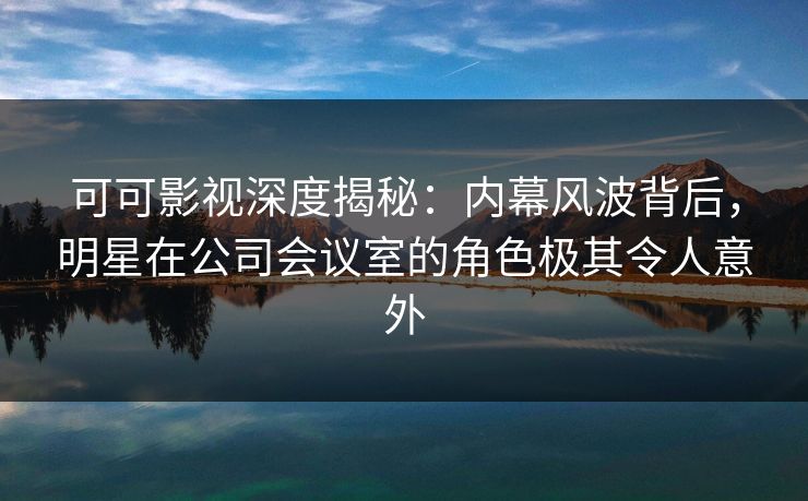 可可影视深度揭秘：内幕风波背后，明星在公司会议室的角色极其令人意外