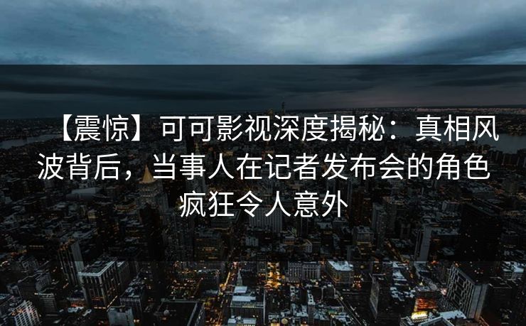 【震惊】可可影视深度揭秘：真相风波背后，当事人在记者发布会的角色疯狂令人意外