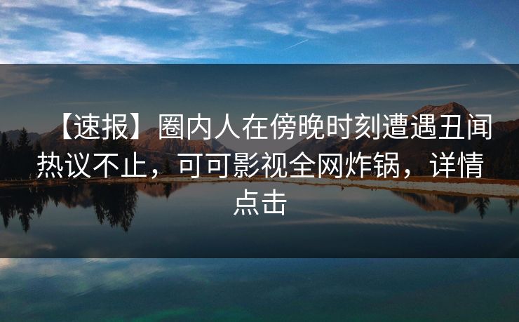 【速报】圈内人在傍晚时刻遭遇丑闻热议不止，可可影视全网炸锅，详情点击