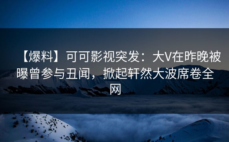 【爆料】可可影视突发：大V在昨晚被曝曾参与丑闻，掀起轩然大波席卷全网
