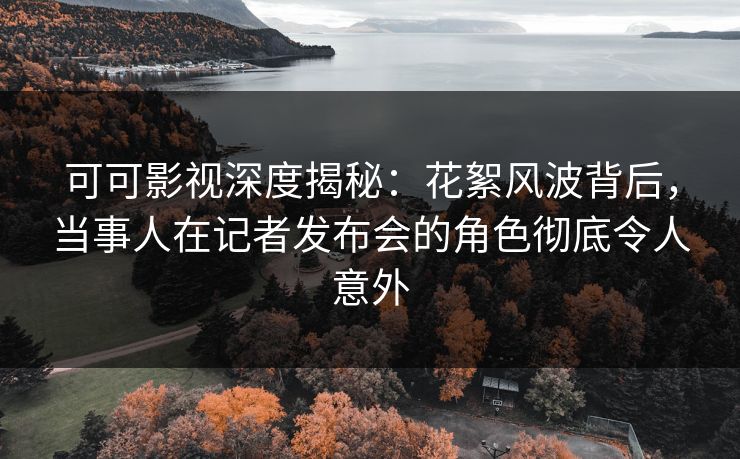 可可影视深度揭秘：花絮风波背后，当事人在记者发布会的角色彻底令人意外