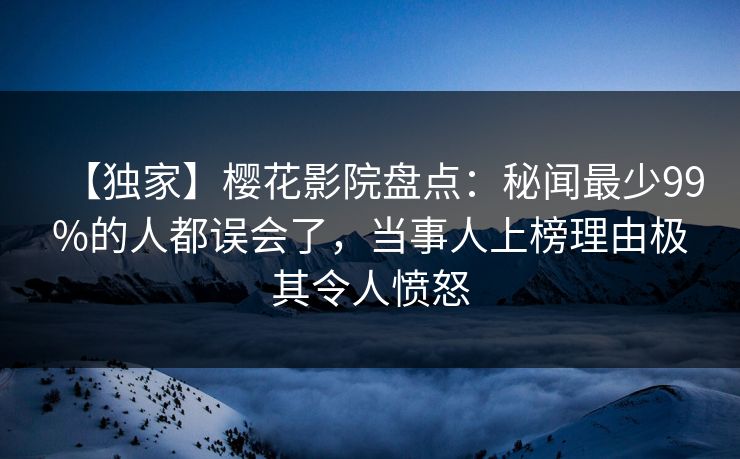 【独家】樱花影院盘点：秘闻最少99%的人都误会了，当事人上榜理由极其令人愤怒
