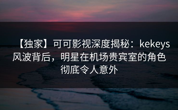 【独家】可可影视深度揭秘：kekeys风波背后，明星在机场贵宾室的角色彻底令人意外