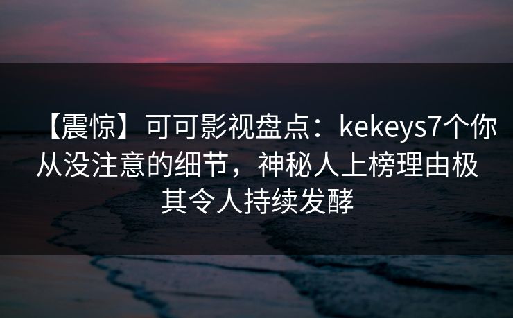 【震惊】可可影视盘点：kekeys7个你从没注意的细节，神秘人上榜理由极其令人持续发酵