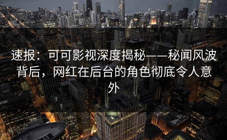 速报：可可影视深度揭秘——秘闻风波背后，网红在后台的角色彻底令人意外