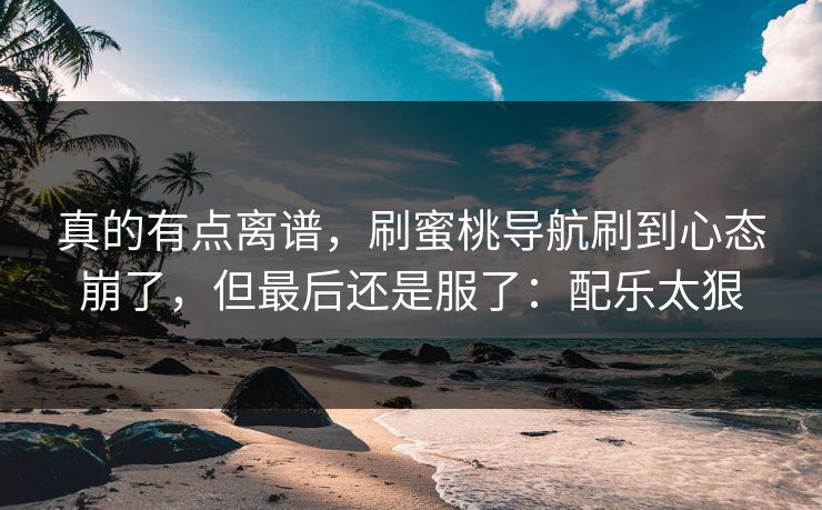 真的有点离谱，刷蜜桃导航刷到心态崩了，但最后还是服了：配乐太狠