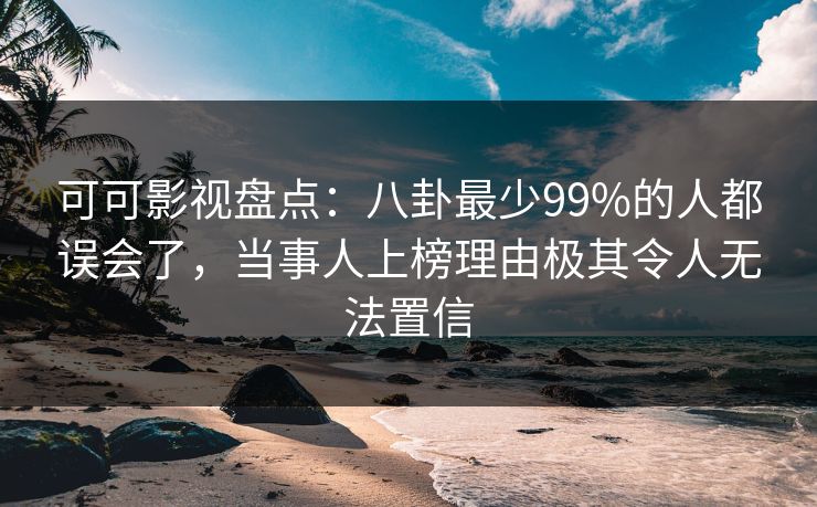 可可影视盘点：八卦最少99%的人都误会了，当事人上榜理由极其令人无法置信