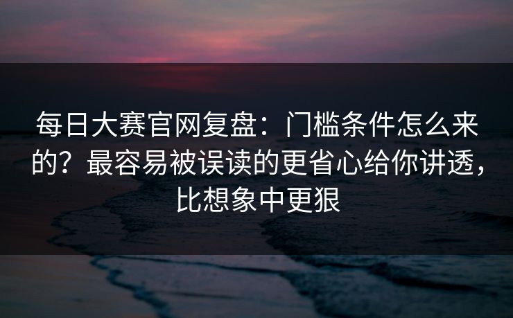 每日大赛官网复盘：门槛条件怎么来的？最容易被误读的更省心给你讲透，比想象中更狠
