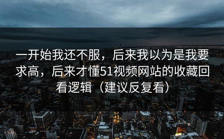 一开始我还不服,后来我以为是我要求高,后来才懂51视频网站的收藏回看逻辑(建议反复看) 一开始我还不服,后来我以为是我要求高,后来才懂51视频网站的收藏回看逻辑(建议反复看)
