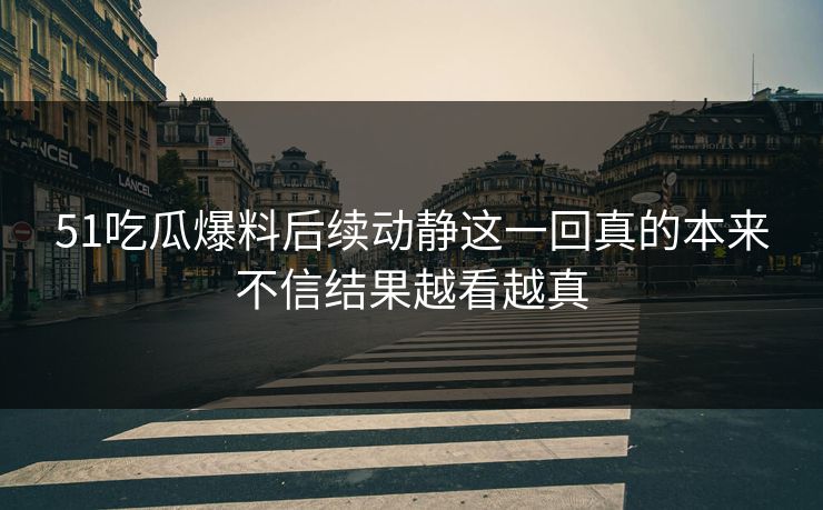 51吃瓜爆料后续动静这一回真的本来不信结果越看越真