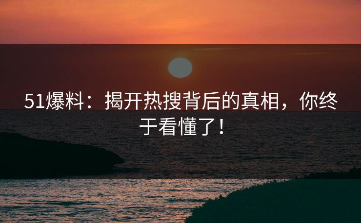 51爆料：揭开热搜背后的真相，你终于看懂了！