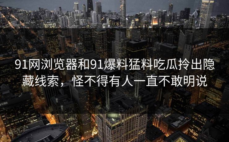 91网浏览器和91爆料猛料吃瓜拎出隐藏线索，怪不得有人一直不敢明说